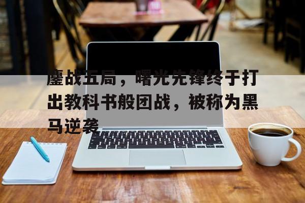 鏖战五局，曙光先锋终于打出教科书般团战，被称为黑马逆袭